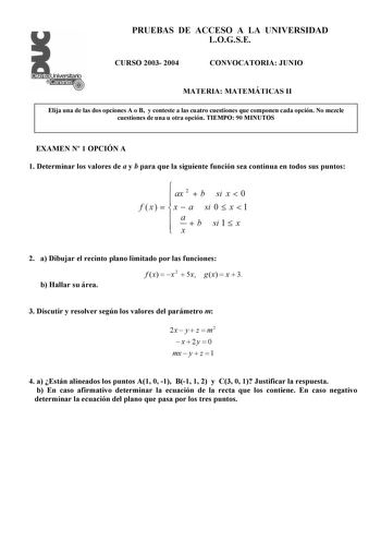 PRUEBAS DE ACCESO A LA UNIVERSIDAD LOGSE CURSO 2003 2004 CONVOCATORIA JUNIO MATERIA MATEMÁTICAS II Elija una de las dos opciones A o B y conteste a las cuatro cuestiones que componen cada opción No mezcle cuestiones de una u otra opción TIEMPO 90 MINUTOS EXAMEN N 1 OPCIÓN A 1 Determinar los valores de a y b para que la siguiente función sea continua en todos sus puntos   ax 2  b si x  0 f x    x  a si 0  x  1   a x  b si 1  x 2 a Dibujar el recinto plano limitado por las funciones b Hallar su á…