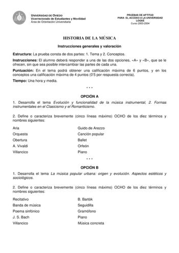 UNIVERSIDAD DE OVIEDO Vicerrectorado de Estudiantes y Movilidad Área de Orientación Universitaria PRUEBAS DE APTITUD PARA EL ACCESO A LA UNIVERSIDAD LOGSE Curso 20032004 HISTORIA DE LA MÚSICA Instrucciones generales y valoración Estructura La prueba consta de dos partes 1 Tema y 2 Conceptos Instrucciones El alumno deberá responder a una de las dos opciones A y B que se le ofrecen sin que sea posible intercambiar las partes de cada una Puntuación En el tema podrá obtener una calificación máxima …