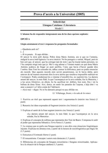 Prova daccés a la Universitat 2005 Selectivitat Llengua Catalana i Literatura Model 1 Lalumne ha de respondre íntegrament una de les dues opcions segents OPCIÓ A Llegiu atentament el text i responeu les preguntes formulades Quedars amb mi  Si te penets Si saps oblidar El senyor la mir amb duresa Pobre dona Maria Antnia ara sí que no lentenia malgrat la seva intelligncia i la seva intució No ho prenguis a vanitat Miquel per és ben cert que al senyor que ha corregut tant de món i que ha tractat t…