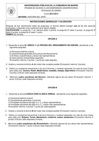 UNIVERSIDADES PÚBLICAS DE LA COMUNIDAD DE MADRID PRUEBA DE ACCESO A LAS ENSEÑANZAS UNIVERSITARIAS OFICIALES DE GRADO Curso 20132014 MATERIA HISTORIA DEL ARTE INSTRUCCIONES GENERALES Y VALORACIÓN Después de leer atentamente todas las preguntas el alumno deberá escoger una de las dos opciones propuestas y responder a las cuestiones de la opción elegida CALIFICACIÓN La pregunta 1 se valorará sobre 4 puntos la pregunta 2 sobre 3 puntos la pregunta 3 sobre 2 puntos la pregunta 4 sobre 1 punto TIEMPO…