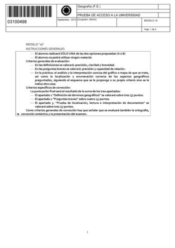 11 1111 1 111 11 11 1111 11 03100498  Geografía F E PRUEBA DE ACCESO A LA UNIVERSIDAD Septiembre  2015 Duración 90min 1 1 MODELO 16 Hoja 1 de 3 MODELO 16 INSTRUCCIONES GENERALES  El alumno realizará SÓLO UNA de las dos opciones propuestas A o B  El alumno no podrá utilizar ningún material Criterios generales de evaluación  En las definiciones se valorará precisión claridad y brevedad  En las preguntas breves se valorará precisión y capacidad de relación  En la práctica el análisis y la interpre…