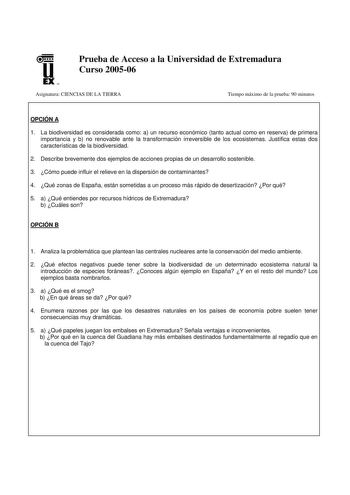 u EX U N Prueba de Acceso a la Universidad de Extremadura Curso 200506 Asignatura CIENCIAS DE LA TIERRA Tiempo máximo de la prueba 90 minutos OPCIÓN A 1 La biodiversidad es considerada como a un recurso económico tanto actual como en reserva de primera importancia y b no renovable ante la transformación irreversible de los ecosistemas Justifica estas dos características de la biodiversidad 2 Describe brevemente dos ejemplos de acciones propias de un desarrollo sostenible 3 Cómo puede influir el…