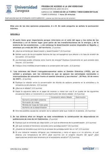  Universidad fil Zaragoza 1S42 PRUEBA DE ACCESO A LA UNIVERSIDAD CONVOCATORIA DE JUNIO DE 2015 EJERCICIO DE CIENCIAS DE LA TIERRA Y MEDIOAMBIENTALES TIEMPO DISPONIBLE 1 hora 30 minutos PUNTUACIÓN QUE SE OTORGARÁ A ESTE EJERCICIO véanse las distintas partes del examen Elija una de las dos opciones propuestas A o B En cada pregunta se señala la puntuación máxima OPCIÓN A 1 El suelo tiene gran importancia porque interviene en el ciclo del agua y los ciclos de los elementos y en él tienen lugar gra…