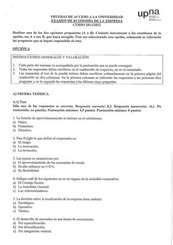 PRUEBAS DE ACCESO A LA UNIVERSIDAD EXAMEN DE ECONOMÍA DE LA EMPRESA CURSO 20112012 upQf Nfuro1 UrihrtoitH Fclno Realizar una ele las dos opciones propuestas A o B Conteste únicamente a las cuestiones ele la opción sea A o sea B que haya escogido Una vez seleccionada una opción solamente se valorarán las preguntas que se hayan respondido ele ésta OPCIÓN A INSTRUCCIONES GENERALES Y VALORACIÓN 1 Cada parte del examen va acompañada por la puntuación que se puede conseguir 2 Todas las respuestas deb…