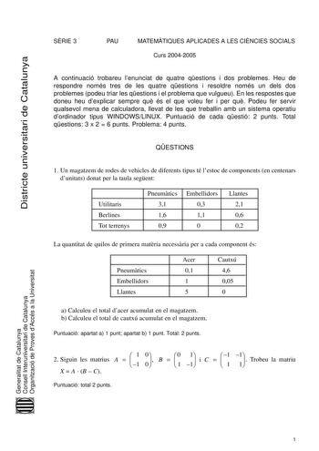 Districte universitari de Catalunya SRIE 3 PAU MATEMTIQUES APLICADES A LES CINCIES SOCIALS Curs 20042005 A continuació trobareu lenunciat de quatre qestions i dos problemes Heu de respondre només tres de les quatre qestions i resoldre només un dels dos problemes podeu triar les qestions i el problema que vulgueu En les respostes que doneu heu dexplicar sempre qu és el que voleu fer i per qu Podeu fer servir qualsevol mena de calculadora llevat de les que treballin amb un sistema operatiu dordin…