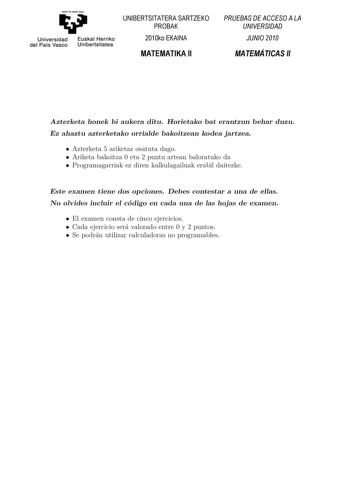 Universidad del País Vasco Euskal Herriko Unibertsitatea UNIBERTSITATERA SARTZEKO PROBAK 2010ko EKAINA MATEMATIKA II PRUEBAS DE ACCESO A LA UNIVERSIDAD JUNIO 2010 MATEMÁTICAS II Azterketa honek bi aukera ditu Horietako bat erantzun behar duzu Ez ahaztu azterketako orrialde bakoitzean kodea jartzea  Azterketa 5 ariketaz osatuta dago  Ariketa bakoitza 0 eta 2 puntu artean baloratuko da  Programagarriak ez diren kalkulagailuak erabil daitezke Este examen tiene dos opciones Debes contestar a una de…