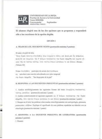 UNIVERSIDAD DE LA RIOJA Pruebas de Acceso a la Universidad Curso 20052006 Convocatoria  Septiembre ASIGNATURA GRIEGO El alumno elegirá una de las dos opciones que se proponen y responderá sólo a las cuestiones de la opción elegida OPCIÓN 1 A TRADUZCA EL SIGUIENTE TEXTO puntuación máxima 5 puntos El asno y la piel de león Ovos 6opóv AÉoVTOS ÉlTEV6u0ElS AÉWV ÉvoETO lTQJLV KQL jvyi Ev V avepwnwv cpuyi 6E KQL lTOtvwv Os 6 avÉov lTVEÚJaVTOS TTV 6opav cicpupÉ0r KQl yvvos yÉyovE TS ÉK TaÚTflS JKÉnrs T…