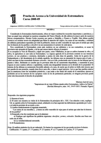 Prueba de Acceso a la Universidad de Extremadura Curso 200809 Asignatura LENGUA CASTELLANA Y LlTERATURA OPCIÓN A Tiempo máximo de la prueba 1 hora y 30 minutos Considerada la Extremadura históricamente ofrece al viajero multitud de recuerdos importantes y patrióticos y hace un papel muy principal en nuestras conquistas del Nuevo Mundo de ella salieron la mayor parte de nuestros héroes conquistadores Hernán Cortés reconoce por patria a Medellín y Pizarro a Trujillo Este último pueblo conserva un…