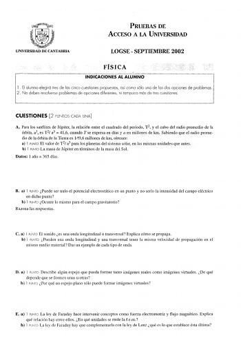 PRUEBAS DE ACCESO A LA UNIVERSIDAD UNIVERSIDAD DE CANTABRIA LOGSE  SEPTIEMBRE 2002 FÍSICA INDICACIONES AL ALUMNO l  El alumno elegirá tres de las cinco cuestiones propuestas así como sólo una de las dos opciones de problemas 2 No deben resolverse problemas opciones diferentes ni tampoco más de tres cuestiones CUESTIONES 2 PUNTOS CADA UNA A Para los satélites de Júpiter la relación entre el cuadrado del periodo T2 y el cubo del radio promedio de la órbita a3 es T 2 a3  416 cuando T se expresa en…