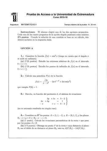 u EX Asignatura Prueba de Acceso a la Universidad de Extremadura Curso 201516 MATEMÁTICAS 11 Tiempo máximo de la prueba 1h 30 min Instrucciones El alumno elegirá una de las dos opciones propuestas Cada una de las cuatro preguntas de la opción elegida puntuará como máximo 25 puntos Cuando la solución de una cuestión se base en un cálculo éste deberá incluirse en la respuesta dada OPCIÓN A 1 Considere la función fx  sen2 x tenga en cuenta que el ángulo x se mide en radianes a 125 puntos Estudie l…