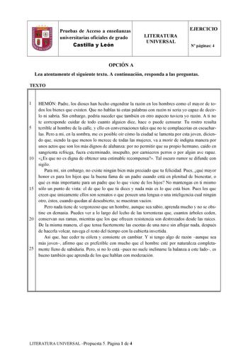 Pruebas de Acceso a enseñanzas universitarias oficiales de grado Castilla y León LITERATURA UNIVERSAL EJERCICIO N páginas 4 OPCIÓN A Lea atentamente el siguiente texto A continuación responda a las preguntas TEXTO 11 l 1 HEMÓN Padre los dioses han hecho engendrar la razón en los hombres como el mayor de todos los bienes que existen Que no hablas tú estas palabras con razón ni sería yo capaz de decirlo ni sabría Sin embargo podría suceder que también en otro aspecto tuviera yo razón A ti no te c…