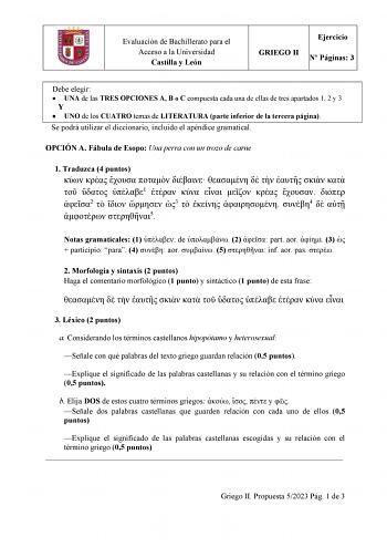 Evaluación de Bachillerato para el Acceso a la Universidad Castilla y León Ejercicio GRIEGO II N Páginas 3 Debe elegir  UNA de las TRES OPCIONES A B o C compuesta cada una de ellas de tres apartados 1 2 y 3 Y  UNO de los CUATRO temas de LITERATURA parte inferior de la tercera página Se podrá utilizar el diccionario incluido el apéndice gramatical OPCIÓN A Fábula de Esopo Una perra con un trozo de carne 1 Traduzca 4 puntos              1        2    3    4    5 Notas gramaticales 1  de  2  part …