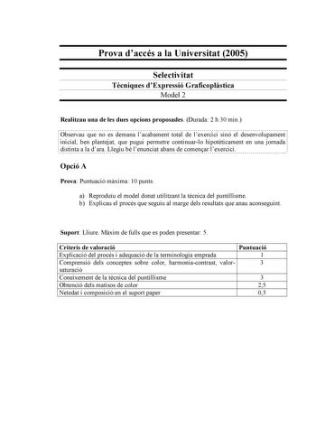 Prova daccés a la Universitat 2005 Selectivitat Tcniques dExpressió Graficoplstica Model 2 Realitzau una de les dues opcions proposades Durada 2 h 30 min                                                                                                                  Observau que no es demana lacabament total de lexercici sinó el desenvolupament  inicial ben plantejat que pugui permetre continuarlo hipotticament en una jornada distinta a la dara Llegiu bé lenunciat abans de comenar lexercici Opc…