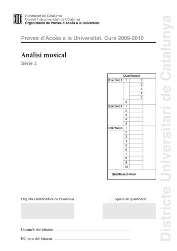 Districte Universitari de Catalunya JImm Generalitat de Catalunya Consell lnteruniversitari de Catalunya   Organització de Proves dAccés a la Universitat Proves dAccés a la Universitat Curs 20092010 Anlisi musical Srie 2 Qualificació Exercici 1 1 1 2 3 4 5 2 Exercici 2 1 2 3 4 5 Exercici 3 1 2 3 4 5 6 7 8 9 10 Qualificació final Etiqueta identificadora de lalumnea Etiqueta de qualificació Ubicació del tribunal  Número del tribunal  Exercici 1 4 punts Anlisi formalestructural 3 punts Cada aparta…