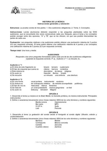 1k UNIVERSIDAD DEVIEDO  Vicerrectorado de Estudiantes y Empleo PRUEBAS DE ACCESO A LA UNIVERSIDAD Curso 20082009 HISTORIA DE LA MÚSICA Instrucciones generales y valoración Estructura La prueba consta de tres partes 1 Dos audiciones obligatorias 2 Tema 3 Conceptos Instrucciones Losas alumnosas deberán responder a las preguntas planteadas sobre las DOS audiciones que se escucharán dos veces consecutivas cada una Después para el tema y los conceptos podrán escoger entre dos opciones A y B que se l…