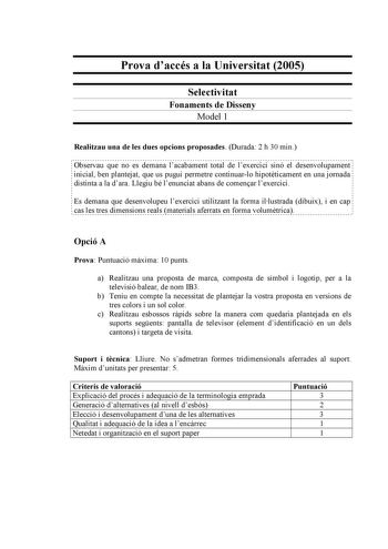 Prova daccés a la Universitat 2005 Selectivitat Fonaments de Disseny Model 1 Realitzau una de les dues opcions proposades Durada 2 h 30 min Observau que no es demana lacabament total de lexercici sinó el desenvolupament inicial ben plantejat que us pugui permetre continuarlo hipotticament en una jornada distinta a la dara Llegiu bé lenunciat abans de comenar lexercici Es demana que desenvolupeu lexercici utilitzant la forma illustrada dibuix i en cap cas les tres dimensions reals materials afer…