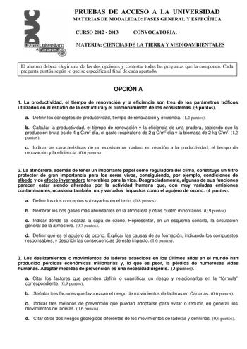 PRUEBAS DE ACCESO A LA UNIVERSIDAD MATERIAS DE MODALIDAD FASES GENERAL Y ESPECÍFICA CURSO 2012  2013 CONVOCATORIA MATERIA CIENCIAS DE LA TIERRA Y MEDIOAMBIENTALES El alumno deberá elegir una de las dos opciones y contestar todas las preguntas que la componen Cada pregunta puntúa según lo que se especifica al final de cada apartado OPCIÓN A 1 La productividad el tiempo de renovación y la eficiencia son tres de los parámetros tróficos utilizados en el estudio de la estructura y el funcionamiento …