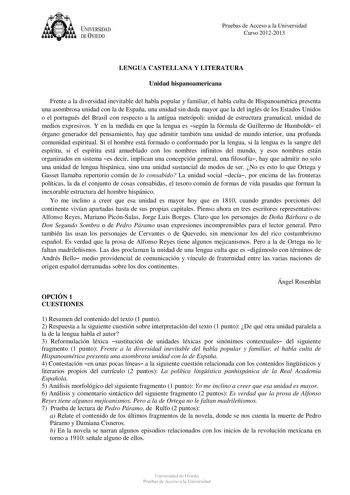 UNIVERSIDAD DEVIEDO Pruebas de Acceso a la Universidad Curso 20122013 LENGUA CASTELLANA Y LITERATURA Unidad hispanoamericana Frente a la diversidad inevitable del habla popular y familiar el habla culta de Hispanoamérica presenta una asombrosa unidad con la de España una unidad sin duda mayor que la del inglés de los Estados Unidos o el portugués del Brasil con respecto a la antigua metrópoli unidad de estructura gramatical unidad de medios expresivos Y en la medida en que la lengua es según la…