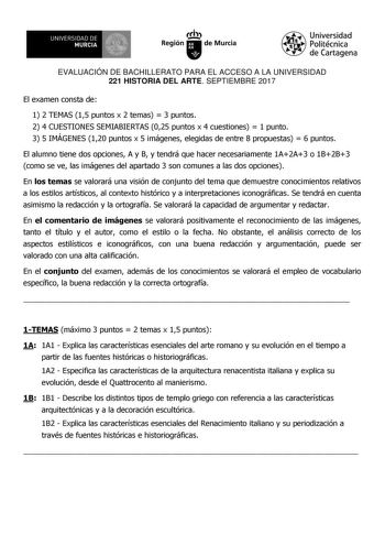 EVALUACIÓN DE BACHILLERATO PARA EL ACCESO A LA UNIVERSIDAD 221 HISTORIA DEL ARTE SEPTIEMBRE 2017 El examen consta de 1 2 TEMAS 15 puntos x 2 temas  3 puntos 2 4 CUESTIONES SEMIABIERTAS 025 puntos x 4 cuestiones  1 punto 3 5 IMÁGENES 120 puntos x 5 imágenes elegidas de entre 8 propuestas  6 puntos El alumno tiene dos opciones A y B y tendrá que hacer necesariamente 1A2A3 o 1B2B3 como se ve las imágenes del apartado 3 son comunes a las dos opciones En los temas se valorará una visión de conjunto …