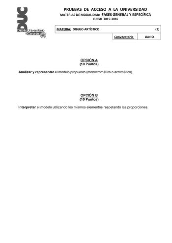 PRUEBAS DE ACCESO A LA UNIVERSIDAD MATERIAS DE MODALIDAD FASES GENERAL Y ESPECÍFICA CURSO 20152016 MATERIA DIBUJO ARTÍSTICO Convocatoria 2 JUNIO OPCIÓN A 10 Puntos Analizar y representar el modelo propuesto monocromático o acromático OPCIÓN B 10 Puntos Interpretar el modelo utilizando los mismos elementos respetando las proporciones