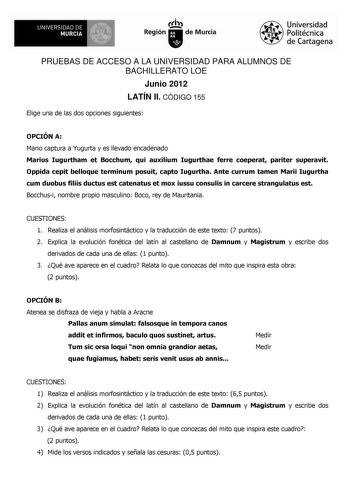 1i UNIVERSIDAD DE MURCIA  Ih Región de Murcia Universidad Politécnica de Cartagena PRUEBAS DE ACCESO A LA UNIVERSIDAD PARA ALUMNOS DE BACHILLERATO LOE Junio 2012 LATÍN II CÓDIGO 155 Elige una de las dos opciones siguientes OPCIÓN A Mario captura a Yugurta y es llevado encadenado Marius Iugurtham et Bocchum qui auxilium Iugurthae ferre coeperat pariter superavit Oppida cepit belloque terminum posuit capto Iugurtha Ante currum tamen Marii Iugurtha cum duobus filiis ductus est catenatus et mox ius…