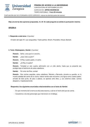  Universidad fil Zaragoza 1S42 PRUEBA DE ACCESO A LA UNIVERSIDAD CONVOCATORIA DE SEPTIEMBRE DE 2016 EJERCICIO DE ARTES ESCÉNICAS TIEMPO DISPONIBLE 1 hora 30 minutos PUNTUACIÓN QUE SE OTORGARÁ A ESTE EJERCICIO véanse las distintas partes del examen Elija una de las dos opciones propuestas A o B En cada pregunta se señala la puntuación máxima OPCIÓN A 1 Responda a este tema 5 puntos El teatro del siglo XX Las vanguardias Teatro político Brecht Pirandello Artaud Beckett 2 Texto Shakespeare Hamlet …