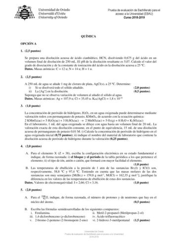 Prueba de evaluación de Bachillerato para el acceso a la Universidad EBAU Curso 20182019 QUÍMICA OPCIÓN A 1 25 puntos Se prepara una disolución acuosa de ácido cianhídrico HCN disolviendo 0675 g del ácido en un volumen final de disolución de 250 mL El pH de la disolución resultante es 507 Calcule el valor del grado de disociación y de la constante de ionización del ácido en la disolución acuosa a 25 C Datos Masas atómicas C  12 u N  14 u H  1 u 2 25 puntos A 250 mL de agua se añade 1 mg de clor…