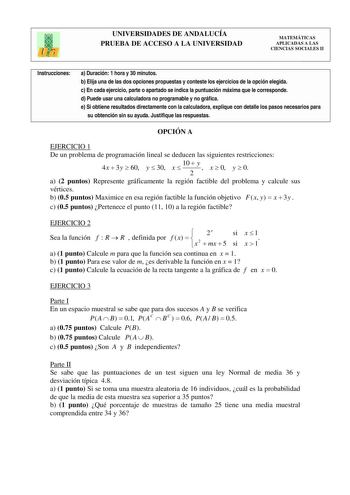 UNIVERSIDADES DE ANDALUCÍA PRUEBA DE ACCESO A LA UNIVERSIDAD MATEMÁTICAS APLICADAS A LAS CIENCIAS SOCIALES II Instrucciones a Duración 1 hora y 30 minutos b Elija una de las dos opciones propuestas y conteste los ejercicios de la opción elegida c En cada ejercicio parte o apartado se indica la puntuación máxima que le corresponde d Puede usar una calculadora no programable y no gráfica e Si obtiene resultados directamente con la calculadora explique con detalle los pasos necesarios para su obte…