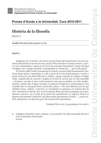 Districte Universitari de Catalunya Jimm Generalitat de Catalunya Consell lnteruniversitari de Catalunya   Organització de Proves dAccés a la Universitat Proves dAccés a la Universitat Curs 20102011 Histria de la filosofia Srie 2 Escolliu UNA de les dues opcions A o B Opció A Imaginemnos lenemic tal com el concep lhome del ressentiment En aix consisteix precisament el seu acte la seva creació ell ha concebut lenemic pervers el pervers per antonomsia i aquest és de fet el seu concepte fonamental…