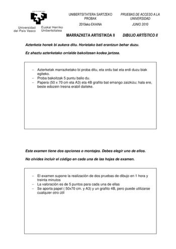 eman ta zabal zazu UNIBERTSITATERA SARTZEKO PROBAK Universidad del País Vasco Euskal Herriko Unibertsitatea 2010eko EKAINA MARRAZKETA ARTISTIKOA II PRUEBAS DE ACCESO A LA UNIVERSIDAD JUNIO 2010 DIBUJO ARTÍSTICO II Azterketa honek bi aukera ditu Horietako bati erantzun behar duzu Ez ahaztu azterketako orrialde bakoitzean kodea jartzea  Azterketak marrazketako bi proba ditu eta ordu bat eta erdi duzu biak egiteko  Proba bakoitzak 5 puntu balio du  Papera 50 x 70 cm eta A3 eta 4B grafito bat emang…