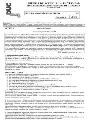 PRUEBAS DE ACCESO A LA UNIVERSIDAD MATERIAS DE MODALIDAD FASES GENERAL Y ESPECÍFICA CURSO 20152016 MATERIA ECONOMÍA DE LA EMPRESA Convocatoria 2A JUNIO Instrucciones No se pueden escoger preguntas de las dos opciones debiendo elegir una de ellas la opción A o la B Opción A Teoría Debe responder a un total de 4 preguntas 2 preguntas basadas en artículo de prensa y 2 de las tres que se le plantean a continuación no responda a las 3 ya que sólo puntuarán las dos que primero conteste Problemas Debe…