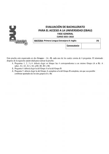 EVALUACIÓN DE BACHILLERATO PARA EL ACCESO A LA UNIVERSIDAD EBAU FASE GENERAL CURSO 20212022 MATERIA Primera Lengua Extranjera II Inglés 4 Convocatoria Esta prueba está organizada en dos Grupos  A y B cada uno de los cuales consta de 6 preguntas El alumnado dispone de la siguiente optatividad para realizar la prueba 1 Preguntas 1 2 3 y 6 deberá elegir en bloque las 4 correspondientes a un mismo Grupo A o B A saber A1 A2 A3 y A6 o B1 B2 B3 y B6 2 Pregunta 4 deberá elegir la del Grupo A o la del G…