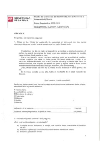 UNIVERSIDAD DE LA RIOJA Prueba de Evaluación de Bachillerato para el Acceso a la Universidad EBAU Curso Académico 20182019 AS IGNATURA CULTURA AUDIOVISUAL OPCIÓN A Responde a las siguientes preguntas 1 Dibuja en las viñetas del cuadernillo de respuestas un storyboard con tres planos cinematográficos que ayuden a narrar visualmente tres partes de este texto Pórtate bien  me dijo mi madre al despedirme y mientras se dirigía al ascensor el portero me agarró con energía del brazo y por unas escaler…