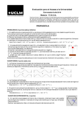 Evaluación para el Acceso a la Universidad Convocatoria de 2019 Materia F Í S I C A  Instrucciones Hay que contestar a una de las dos opciones propuestas A o B Los problemas puntúan 3 puntos cada uno las cuestiones 1 punto cada una y la cuestión experimental 1 punto Se valorará prioritariamente la aplicación razonada de los principios físicos así como el planteamiento acompañado de los diagramas o esquemas necesarios para el desarrollo del ejercicio y una exposición clara y ordenada Se podrá ut…