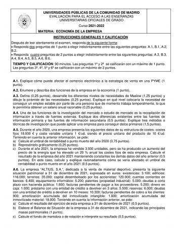 UNIVERSIDADES PÚBLICAS DE LA COMUNIDAD DE MADRID EVALUACIÓN PARA EL ACCESO A LAS ENSEÑANZAS UNIVERSITARIAS OFICIALES DE GRADO Curso 20212022 MATERIA ECONOMÍA DE LA EMPRESA INSTRUCCIONES GENERALES Y CALIFICACIÓN Después de leer atentamente el examen responda de la siguiente forma  Responda dos preguntas de 1 punto a elegir indistintamente entre las siguientes preguntas A1 B1 A2 B2  Responda cuatro preguntas de 2 puntos a elegir indistintamente entre las siguientes preguntas A3 B3 A4 B4 A5 B5 A6 …