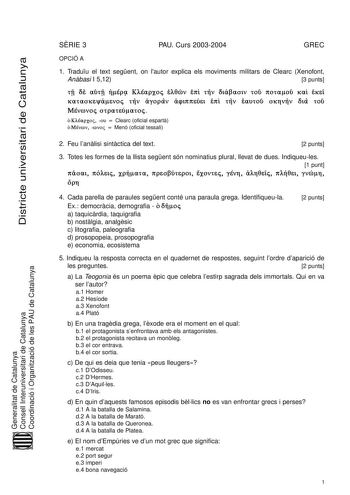 Districte universitari de Catalunya SRIE 3 PAU Curs 20032004 GREC OPCIÓ A 1 Traduu el text segent on lautor explica els moviments militars de Clearc Xenofont Anbasi I 512 3 punts Í  Í  v             Ú        Ú     Clearc oficial espart     Menó oficial tessali Generalitat de Catalunya Consell Interuniversitari de Catalunya Coordinació i Organització de les PAU de Catalunya 2 Feu lanlisi sintctica del text 2 punts 3 Totes les formes de la llista segent són nominatius plural llevat de dues Indiqu…