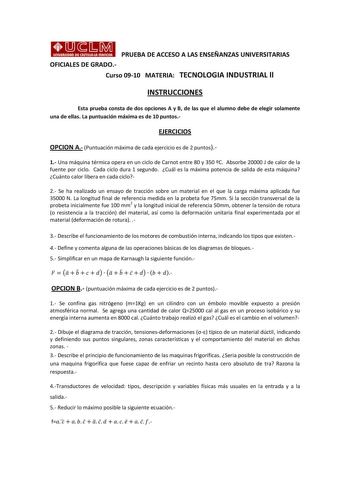 PRUEBA DE ACCESO A LAS ENSEÑANZAS UNIVERSITARIAS OFICIALES DE GRADO Curso 0910 MATERIA TECNOLOGIA INDUSTRIAL ll INSTRUCCIONES Esta prueba consta de dos opciones A y B de las que el alumno debe de elegir solamente una de ellas La puntuación máxima es de 10 puntos EJERCICIOS OPCION A Puntuación máxima de cada ejercicio es de 2 puntos 1 Una máquina térmica opera en un ciclo de Carnot entre 80 y 350 C Absorbe 20000 J de calor de la fuente por ciclo Cada ciclo dura 1 segundo Cuál es la máxima potenc…