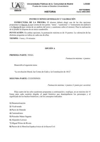 Universidades Públicas de la Comunidad de Madrid Prueba de Acceso a Estudios Universitarios HISTORIA LOGSE SEPTIEMBRE Curso 20022003 INSTRUCCIONES GENERALES Y VALORACIÓN ESTRUCTURA DE LA PRUEBA El alumno deberá elegir una de las dos opciones propuestas La Opción A que consta de tres partes tema cuestiones e instrumento de análisis o la Opción B que consta de un análisis del texto y cuestiones sobre el mismo Para la realización de la prueba se dispone de un único cuadernillo PUNTUACIÓN En ambas …