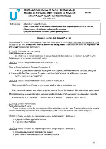 PRUEBA DE EVALUACIÓN DE BACHILLERATO PARA EL ACCESO A LA UNIVERSIDAD Y PRUEBAS DE ADMISIÓN ANDALUCÍA CEUTA MELILLA y CENTROS en MARRUECOS CURSO 20222023 LATÍN II Instrucciones a Duración 1 hora y 30 minutos b Este examen consta de tres bloques Debe responder a las preguntas que se indican en cada uno c La puntuación está indicada en cada uno de los apartados d Se podrá hacer uso del diccionario y de su apéndice gramatical El examen constará de 3 Bloques A B y C En cada bloque se plantean varias…