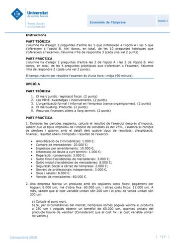 Economia de lEmpresa Model 2 Instruccions PART TERICA Lalumne ha delegir 3 preguntes dentre les 5 que sofereixen a lopció A i les 5 que sofereixen a lopció B Així doncs en total de les 10 preguntes teriques que sofereixen a lexamen lalumne nha de respondre 3 cada una val 2 punts PART PRCTICA Lalumne ha delegir 2 preguntes dentre les 2 de lopció A i les 2 de lopció B Així doncs en total de les 4 preguntes prctiques que sofereixen a lexamen lalumne nha de respondre 2 cada una val 2 punts El temps…