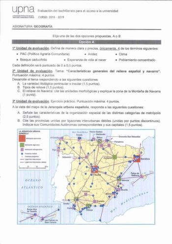 upna Evaluación del bachillerato para el acceso a la universidad t08ttiri CURSO 201 8  2019 ASIGNATURA GEOGRAFÍA Elija una de las dos opciones propuestas A o B Opción A 1 Unidad de evaluación Defina de manera clara y precisa únicamente 4 de los términos siguientes  PAC Política Agraria Comunitaria  Aridez  Clima  Bosque caducifolio  Esperanza de vida al nacer  Poblamiento concentrado Cada definición será puntuada de Oa 0 5 puntos 2 Unidad de evaluación Tema Características generales del relieve…