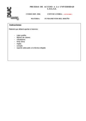 PRUEBAS DE ACCESO A LA UNIVERSIDAD LOGSE CURSO 2005 2006 MATERIA CONVOCATORIA  SEPTIEMBRE  FUNDAMENTOS DEL DISEÑO Instrucciones Material que deberá aportar el alumno  Lápiz grafito  lápices de colores  rotuladores  tinta china  reglas  compás  soporte adecuado a la técnica elegida PRUEBAS DE ACCESO A LA UNIVERSIDAD LOGSE CURSO 2005 2006 MATERIA CONVOCATORIA   JUNIO  SEPTIEMBRE  FUNDAMENTOS DEL DISEÑO Esquema de la prueba Primera Parte 3 opciones elegir una Segunda Parte 1 opción única Primera P…