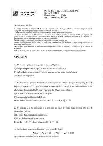 UNIVERSIDAD DE LA RIOJA Prneba de Acceso a la Universidad LOE Curso 20102011 Convocatoria  Julio ASIGNATURA QUÍMICA Aclaraciones previas La prneba consiste en elegir UNA de las dos opciones la A o la B y contestar a las cinco preguntas que la componen en un tiempo máximo de una hora y treinta minutos Cada cuestión aunque se divida en varios apartados tendrá el valor de dos puntos Si en una cuestión o un problema se hace referencia a un proceso químico el alumno tendrá que expresar este proceso …