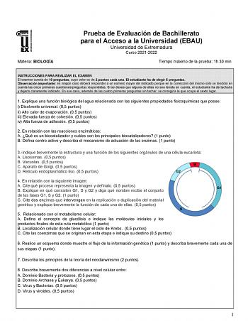 Materia BIOLOGÍA Prueba de Evaluación de Bachillerato para el Acceso a la Universidad EBAU Universidad de Extremadura Curso 20212022 Tiempo máximo de la prueba 1h 30 min INSTRUCCIONES PARA REALIZAR EL EXAMEN El examen consta de 10 preguntas cuyo valor es de 2 puntos cada una El estudiante ha de elegir 5 preguntas Observación importante en ningún caso deberá responder a un número mayor del indicado porque en la corrección del mismo sólo se tendrán en cuenta las cinco primeras cuestionespreguntas…