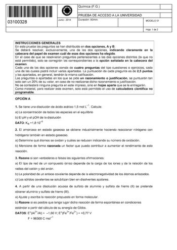 11 1111 1 111 1111 111 1 11 03100328  Junio  2014 Química FG 1 PRUEBA DE ACCESO A LA UNIVERSIDAD Duración 90min 1 MODELO 01 Hoja 1 de 2 INSTRUCCIONES GENERALES En esta prueba las preguntas se han distribuido en dos opciones A y B Se deberá resolver exclusivamente una de las dos opciones indicando claramente en la cabecera del papel de examen cuál de esas dos opciones ha elegido En el caso de que se resolvieran preguntas pertenecientes a las dos opciones distintas lo que no está permitido solo s…