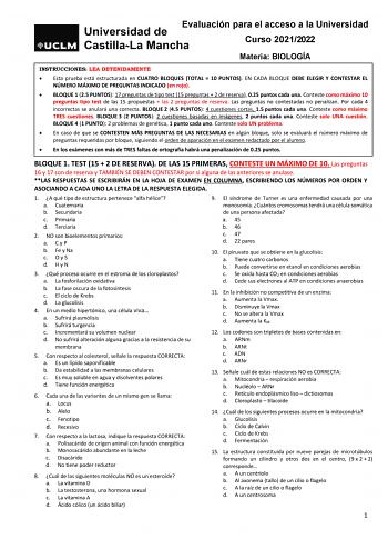 Evaluación para el acceso a la Universidad Curso 20212022 Materia BIOLOGÍA INSTRUCCIONES LEA DETENIDAMENTE  Esta prueba está estructurada en CUATRO BLOQUES TOTAL  10 PUNTOS EN CADA BLOQUE DEBE ELEGIR Y CONTESTAR EL NÚMERO MÁXIMO DE PREGUNTAS INDICADO en rojo  BLOQUE 1 25 PUNTOS 17 preguntas de tipo test 15 preguntas  2 de reserva 025 puntos cada una Conteste como máximo 10 preguntas tipo test de las 15 propuestas  las 2 preguntas de reserva Las preguntas no contestadas no penalizan Por cada 4 i…