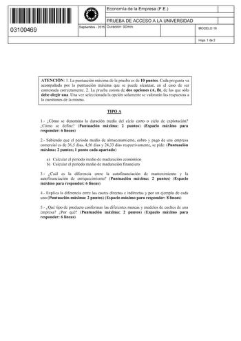 11 1111 1 111 11 11 11 11 11 03100469  Economía de la Empresa FE PRUEBA DE ACCESO A LA UNIVERSIDAD Septiembre  2015 Duración 90min 1 1 MODELO 16 Hoja 1 de 2 ATENCIÓN l La puntuación máxima de la prueba es de 10 puntos Cada pregunta va acompañada por la puntuación máxima que se puede alcanzar en el caso de ser contestada correctamente 2 La prueba consta de dos opciones A B de las que sólo debe elegir una Una vez seleccionada la opción solamente se valorarán las respuestas a la cuestiones de la m…