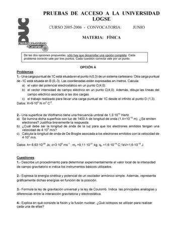 PRUEBAS DE ACCESO A LA UNIVERSIDAD LOGSE CURSO 20052006  CONVOCATORIA JUNIO MATERIA FÍSICA De las dos opciones propuestas sólo hay que desarrollar una opción completa Cada problema correcto vale por tres puntos Cada cuestión correcta vale por un punto OPCIÓN A Problemas 1 Una carga puntual de 1C está situada en el punto A03 de un sistema cartesiano Otra carga puntual de 1C está situada en B 03 Las coordenadas están expresadas en metros Calcula a el valor del potencial electrostático en un punto…