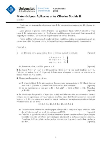 Universitat Prava daccés Convocatoria de les Illes Balears a la Universitat 2016 Matematiques Aplicades a les Ciencies Socials II Model 2 Contestau de manera clara i raonada una de les dues opcions proposades Es disposa de 90 minuts Cada questio es puntua sobre 10 punts La qualicacio nal sobte de dividir el total entre 4 Es valoraran la correccio i la claredat en el llenguatge matematic i no matematic emprat per lalumne Es valoraran negativament els errors de calcul Podeu utilitzar calculadora …