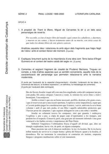 SRIE 2 PAAU LOGSE 19992000 LITERATURA CATALANA Districte universitari de Catalunya OPCIÓ A 1 A propsit de Tirant lo Blanc Miguel de Cervantes fa dir a un dels seus personatges de novella Por su estilo es éste el mejor libro del mundo aquí comen los caballeros y duermen y mueren en sus camas y hacen testamento antes de su muerte con otras cosas de que todos los demás libros de este género carecen Analitzeu aquesta idea i relacioneula amb algun dels fragments que hgiu llegit de lobra i amb el con…